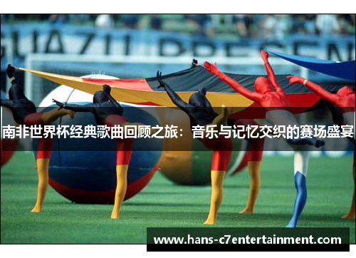 南非世界杯经典歌曲回顾之旅：音乐与记忆交织的赛场盛宴