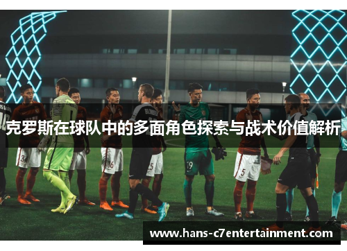 克罗斯在球队中的多面角色探索与战术价值解析