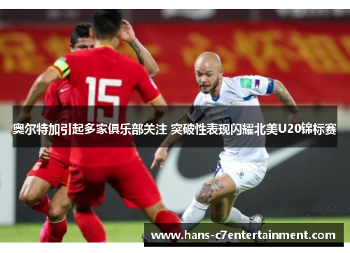 奥尔特加引起多家俱乐部关注 突破性表现闪耀北美U20锦标赛