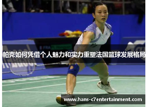 帕克如何凭借个人魅力和实力重塑法国篮球发展格局