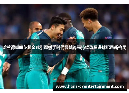 哈兰德蝉联英超金靴引爆射手时代曼城锋霸持续改写进球纪录新格局
