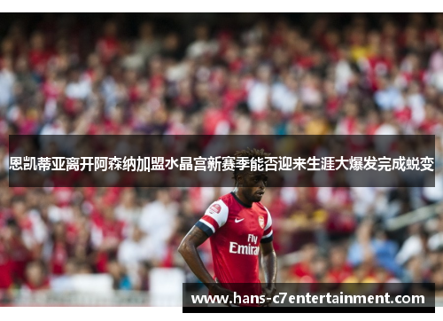 恩凯蒂亚离开阿森纳加盟水晶宫新赛季能否迎来生涯大爆发完成蜕变