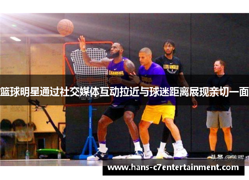 篮球明星通过社交媒体互动拉近与球迷距离展现亲切一面