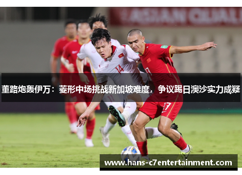 董路炮轰伊万：菱形中场挑战新加坡难度，争议踢日澳沙实力成疑